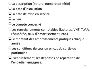 La description (nature, numéro de série)
La date d’installation
La date de mise en service
Le lieu
Le compte concerné
Les renseignements comptables (factures, VHT, T.V.A.
récupérée, taux d’amortissement, etc.)
Le montant des amortissements pratiqués chaque
année
Les conditions de cession en cas de sortie du
patrimoine
Eventuellement, les dépenses de réparation de
l’entretien engagées.
138
 