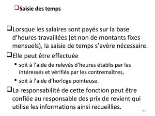 Saisie des tempsSaisie des temps
Lorsque les salaires sont payés sur la base
d’heures travaillées (et non de montants fixes
mensuels), la saisie de temps s’avère nécessaire.
Elle peut être effectuée
 soit à l’aide de relevés d’heures établis par les
intéressés et vérifiés par les contremaîtres,
 soit à l’aide d’horloge pointeuse.
La responsabilité de cette fonction peut être
confiée au responsable des prix de revient qui
utilise les informations ainsi recueillies. 144
 