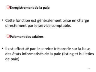 Enregistrement de la paieEnregistrement de la paie
• Cette fonction est généralement prise en charge
directement par le service comptable.
Paiement des salairesPaiement des salaires
• Il est effectué par le service trésorerie sur la base
des états informatisés de la paie (listing et bulletins
de paie)
146
 