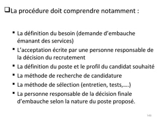 La procédure doit comprendre notamment :
 La définition du besoin (demande d’embauche
émanant des services)
 L’acceptation écrite par une personne responsable de
la décision du recrutement
 La définition du poste et le profil du candidat souhaité
 La méthode de recherche de candidature
 La méthode de sélection (entretien, tests,….)
 La personne responsable de la décision finale
d’embauche selon la nature du poste proposé.
149
 