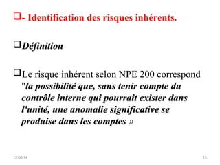 - Identification des risques inhérents.
DéfinitionDéfinition
Le risque inhérent selon NPE 200 correspond
"la possibilité que, sans tenir compte dula possibilité que, sans tenir compte du
contrôle interne qui pourrait exister danscontrôle interne qui pourrait exister dans
l'unité, une anomalie significative sel'unité, une anomalie significative se
produise dans les comptesproduise dans les comptes »
12/06/14 15
 