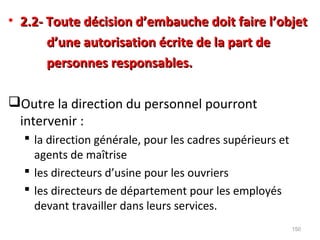• 2.2- Toute décision d’embauche doit faire l’objet2.2- Toute décision d’embauche doit faire l’objet
d’une autorisation écrite de la part ded’une autorisation écrite de la part de
personnes responsables.personnes responsables.
Outre la direction du personnel pourront
intervenir :
 la direction générale, pour les cadres supérieurs et
agents de maîtrise
 les directeurs d’usine pour les ouvriers
 les directeurs de département pour les employés
devant travailler dans leurs services.
150
 