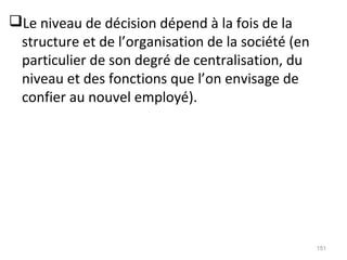 Le niveau de décision dépend à la fois de la
structure et de l’organisation de la société (en
particulier de son degré de centralisation, du
niveau et des fonctions que l’on envisage de
confier au nouvel employé).
151
 