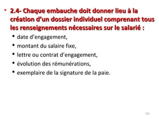 • 2.4- Chaque embauche doit donner lieu à la2.4- Chaque embauche doit donner lieu à la
création d’un dossier individuel comprenant touscréation d’un dossier individuel comprenant tous
les renseignements nécessaires sur le salarié :les renseignements nécessaires sur le salarié :
 date d’engagement,
 montant du salaire fixe,
 lettre ou contrat d’engagement,
 évolution des rémunérations,
 exemplaire de la signature de la paie.
153
 