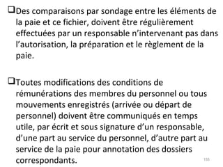 Des comparaisons par sondage entre les éléments de
la paie et ce fichier, doivent être régulièrement
effectuées par un responsable n’intervenant pas dans
l’autorisation, la préparation et le règlement de la
paie.
Toutes modifications des conditions de
rémunérations des membres du personnel ou tous
mouvements enregistrés (arrivée ou départ de
personnel) doivent être communiqués en temps
utile, par écrit et sous signature d’un responsable,
d’une part au service du personnel, d’autre part au
service de la paie pour annotation des dossiers
correspondants. 155
 