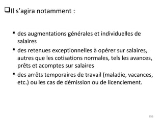 Il s’agira notamment :
 des augmentations générales et individuelles de
salaires
 des retenues exceptionnelles à opérer sur salaires,
autres que les cotisations normales, tels les avances,
prêts et acomptes sur salaires
 des arrêts temporaires de travail (maladie, vacances,
etc.) ou les cas de démission ou de licenciement.
156
 