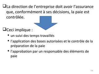 La direction de l’entreprise doit avoir l’assurance
que, conformément à ses décisions, la paie est
contrôlée.
Ceci implique :
 un suivi des temps travaillés
 l’application des bases autorisées et le contrôle de la
préparation de la paie
 l’approbation par un responsable des éléments de
paie
158
 