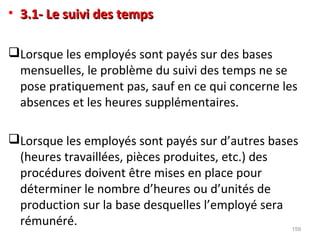 • 3.1- Le suivi des temps3.1- Le suivi des temps
Lorsque les employés sont payés sur des bases
mensuelles, le problème du suivi des temps ne se
pose pratiquement pas, sauf en ce qui concerne les
absences et les heures supplémentaires.
Lorsque les employés sont payés sur d’autres bases
(heures travaillées, pièces produites, etc.) des
procédures doivent être mises en place pour
déterminer le nombre d’heures ou d’unités de
production sur la base desquelles l’employé sera
rémunéré. 159
 