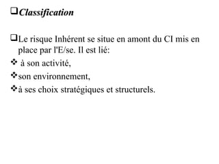 ClassificationClassification
Le risque Inhérent se situe en amont du CI mis en
place par l'E/se. Il est lié:
 à son activité,
son environnement,
à ses choix stratégiques et structurels.
 