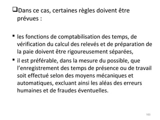 Dans ce cas, certaines règles doivent être
prévues :
 les fonctions de comptabilisation des temps, de
vérification du calcul des relevés et de préparation de
la paie doivent être rigoureusement séparées,
 il est préférable, dans la mesure du possible, que
l’enregistrement des temps de présence ou de travail
soit effectué selon des moyens mécaniques et
automatiques, excluant ainsi les aléas des erreurs
humaines et de fraudes éventuelles.
160
 