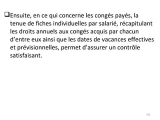 Ensuite, en ce qui concerne les congés payés, la
tenue de fiches individuelles par salarié, récapitulant
les droits annuels aux congés acquis par chacun
d’entre eux ainsi que les dates de vacances effectives
et prévisionnelles, permet d’assurer un contrôle
satisfaisant.
162
 