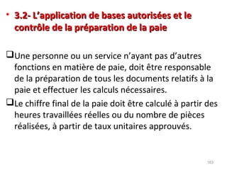 • 3.2- L’application de bases autorisées et le3.2- L’application de bases autorisées et le
contrôle de la préparation de la paiecontrôle de la préparation de la paie
Une personne ou un service n’ayant pas d’autres
fonctions en matière de paie, doit être responsable
de la préparation de tous les documents relatifs à la
paie et effectuer les calculs nécessaires.
Le chiffre final de la paie doit être calculé à partir des
heures travaillées réelles ou du nombre de pièces
réalisées, à partir de taux unitaires approuvés.
163
 