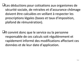 Les déductions pour cotisations aux organismes de
sécurité sociale, de retraites et d’assurance chômage
doivent être calculées en veillant à respecter les
prescriptions légales (bases et taux d’imposition,
plafond de rémunération).
Il convint donc que le service ou la personne
responsable de ces calculs soit régulièrement et
rapidement informé des modifications affectant ces
données et de leur date d’application.
164
 