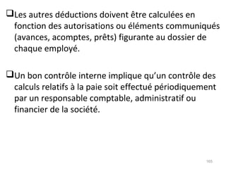 Les autres déductions doivent être calculées en
fonction des autorisations ou éléments communiqués
(avances, acomptes, prêts) figurante au dossier de
chaque employé.
Un bon contrôle interne implique qu’un contrôle des
calculs relatifs à la paie soit effectué périodiquement
par un responsable comptable, administratif ou
financier de la société.
165
 