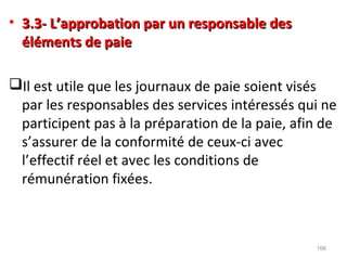• 3.3- L’approbation par un responsable des3.3- L’approbation par un responsable des
éléments de paieéléments de paie
Il est utile que les journaux de paie soient visés
par les responsables des services intéressés qui ne
participent pas à la préparation de la paie, afin de
s’assurer de la conformité de ceux-ci avec
l’effectif réel et avec les conditions de
rémunération fixées.
166
 