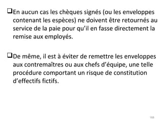 En aucun cas les chèques signés (ou les enveloppes
contenant les espèces) ne doivent être retournés au
service de la paie pour qu’il en fasse directement la
remise aux employés.
De même, il est à éviter de remettre les enveloppes
aux contremaîtres ou aux chefs d’équipe, une telle
procédure comportant un risque de constitution
d’effectifs fictifs.
168
 