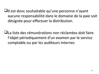 Il est donc souhaitable qu’une personne n’ayant
aucune responsabilité dans le domaine de la paie soit
désignée pour effectuer la distribution.
La liste des rémunérations non réclamées doit faire
l’objet périodiquement d’un examen par le service
comptable ou par les auditeurs internes
169
 