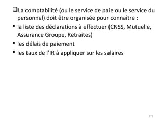 La comptabilité (ou le service de paie ou le service du
personnel) doit être organisée pour connaître :
 la liste des déclarations à effectuer (CNSS, Mutuelle,
Assurance Groupe, Retraites)
 les délais de paiement
 les taux de l’IR à appliquer sur les salaires
171
 
