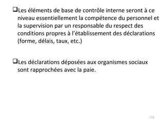 Les éléments de base de contrôle interne seront à ce
niveau essentiellement la compétence du personnel et
la supervision par un responsable du respect des
conditions propres à l’établissement des déclarations
(forme, délais, taux, etc.)
Les déclarations déposées aux organismes sociaux
sont rapprochées avec la paie.
172
 