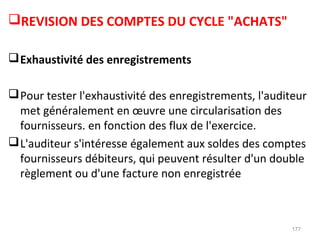REVISION DES COMPTES DU CYCLE "ACHATS"
Exhaustivité des enregistrements
Pour tester l'exhaustivité des enregistrements, l'auditeur
met généralement en œuvre une circularisation des
fournisseurs. en fonction des flux de l'exercice.
L'auditeur s'intéresse également aux soldes des comptes
fournisseurs débiteurs, qui peuvent résulter d'un double
règlement ou d'une facture non enregistrée
177
 