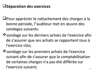 Séparation des exercices
Pour apprécier le rattachement des charges à la
bonne période, l"auditeur met en œuvre des
sondages suivants:
sondage sur les derniers achats de l'exercice afin
de s'assurer que ses achats se rapportent tous à
l'exercice clos;
sondage sur les premiers achats de l'exercice
suivant afin de s'assurer que la comptabilisation
de certaines charges n'a pas été différée sur
l'exercice suivant; 179
 