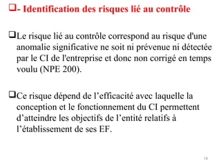 - Identification des risques lié au contrôle
Le risque lié au contrôle correspond au risque d'une
anomalie significative ne soit ni prévenue ni détectée
par le CI de l'entreprise et donc non corrigé en temps
voulu (NPE 200).
Ce risque dépend de l’efficacité avec laquelle la
conception et le fonctionnement du CI permettent
d’atteindre les objectifs de l’entité relatifs à
l’établissement de ses EF.
18
 