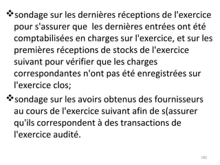sondage sur les dernières réceptions de l'exercice
pour s'assurer que les dernières entrées ont été
comptabilisées en charges sur l'exercice, et sur les
premières réceptions de stocks de l'exercice
suivant pour vérifier que les charges
correspondantes n'ont pas été enregistrées sur
l'exercice clos;
sondage sur les avoirs obtenus des fournisseurs
au cours de l'exercice suivant afin de s(assurer
qu'ils correspondent à des transactions de
l'exercice audité.
180
 
