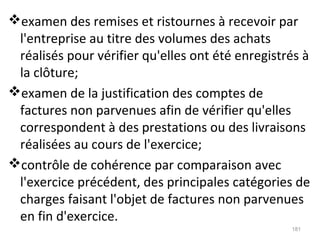 examen des remises et ristournes à recevoir par
l'entreprise au titre des volumes des achats
réalisés pour vérifier qu'elles ont été enregistrés à
la clôture;
examen de la justification des comptes de
factures non parvenues afin de vérifier qu'elles
correspondent à des prestations ou des livraisons
réalisées au cours de l'exercice;
contrôle de cohérence par comparaison avec
l'exercice précédent, des principales catégories de
charges faisant l'objet de factures non parvenues
en fin d'exercice.
181
 