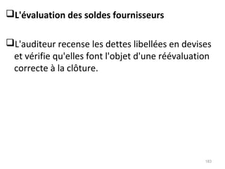 L'évaluation des soldes fournisseurs
L'auditeur recense les dettes libellées en devises
et vérifie qu'elles font l'objet d'une réévaluation
correcte à la clôture.
183
 