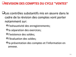 REVISION DES COMPTES DU CYCLE "VENTES"
Les contrôles substantifs mis en œuvre dans le
cadre de la révision des comptes vont porter
notamment sur:
l'exhaustivité des enregistrements;
la séparation des exercices;
l'existence des soldes;
l'évaluation des soldes;
la présentation des comptes et l'information en
annexe.
185
 