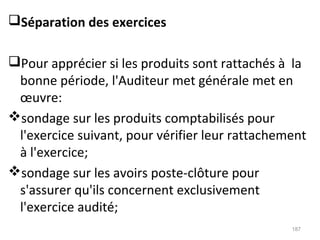 Séparation des exercices
Pour apprécier si les produits sont rattachés à la
bonne période, l'Auditeur met générale met en
œuvre:
sondage sur les produits comptabilisés pour
l'exercice suivant, pour vérifier leur rattachement
à l'exercice;
sondage sur les avoirs poste-clôture pour
s'assurer qu'ils concernent exclusivement
l'exercice audité;
187
 