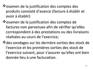 examen de la justification des comptes des
produits constaté d'avance (facture à établir et
avoir à établir)
examen de la justification des comptes de
factures non parvenues afin de vérifier qu'elles
correspondent à des prestations ou des livraisons
réalisées au cours de l'exercice;
des sondages sur les dernière sorties des stock de
l'exercice et les premières sorties des stock de
l'exercice suivant, pour s'assurer qu'elles ont bien
donnée lieu à une facturation.
188
 