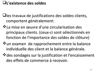 L'existence des soldes
les travaux de justifications des soldes clients,
comportent généralement:
La mise en œuvre d'une circularisation des
principaux clients. (ceux-ci sont sélectionnés en
fonction de l'importance des soldes de clôture)
un examen de rapprochement entre la balance
individuelle des client et la balance générale.
des sondages sur la justification et l'encaissement
des effets de commerce à recevoir.
189
 