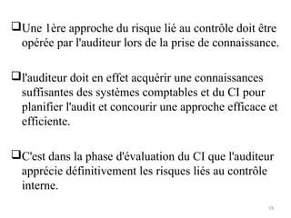 Une 1ère approche du risque lié au contrôle doit être
opérée par l'auditeur lors de la prise de connaissance.
l'auditeur doit en effet acquérir une connaissances
suffisantes des systèmes comptables et du CI pour
planifier l'audit et concourir une approche efficace et
efficiente.
C'est dans la phase d'évaluation du CI que l'auditeur
apprécie définitivement les risques liés au contrôle
interne.
19
 