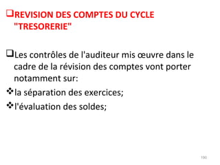 REVISION DES COMPTES DU CYCLE
"TRESORERIE"
Les contrôles de l'auditeur mis œuvre dans le
cadre de la révision des comptes vont porter
notamment sur:
la séparation des exercices;
l'évaluation des soldes;
190
 