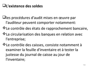 L'existence des soldes
les procédures d'audit mises en œuvre par
l'auditeur peuvent comporter notamment:
Le contrôle des états de rapprochement bancaire,
La circularisation des banques en relation avec
l'entreprise;
Le contrôle des caisses, consiste notamment à
examiner la feuille d'inventaire et à tester la
justesse du journal de caisse au jour de
l'inventaire;
192
 