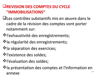 REVISION DES COMPTES DU CYCLE
"IMMOBILISATIONS“
Les contrôles substantifs mis en œuvre dans le
cadre de la révision des comptes vont porter
notamment sur:
l'exhaustivité des enregistrements;
la régularité des enregistrements;
la séparation des exercices;
l'existence des soldes;
l'évaluation des soldes;
la présentation des comptes et l'information en
annexe
194
 