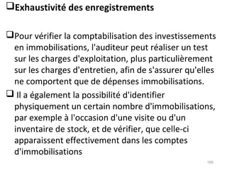 Exhaustivité des enregistrements
Pour vérifier la comptabilisation des investissements
en immobilisations, l'auditeur peut réaliser un test
sur les charges d'exploitation, plus particulièrement
sur les charges d'entretien, afin de s'assurer qu'elles
ne comportent que de dépenses immobilisations.
 Il a également la possibilité d'identifier
physiquement un certain nombre d'immobilisations,
par exemple à l'occasion d'une visite ou d'un
inventaire de stock, et de vérifier, que celle-ci
apparaissent effectivement dans les comptes
d'immobilisations
195
 