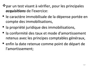 par un test visant à vérifier, pour les principales
acquisitions de l'exercice:
 le caractère immobilisale de la dépense portée en
compte des immobilisations,
 la propriété juridique des immobilisations,
 la conformité des taux et mode d'amortissement
retenus avec les principes comptables généraux,
 enfin la date retenue comme point de départ de
l'amortissement;
197
 