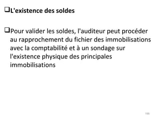 L'existence des soldes
Pour valider les soldes, l'auditeur peut procéder
au rapprochement du fichier des immobilisations
avec la comptabilité et à un sondage sur
l'existence physique des principales
immobilisations
199
 