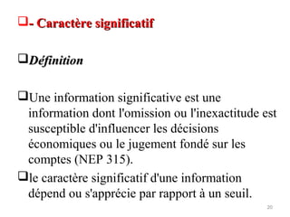 - Caractère significatif- Caractère significatif
DéfinitionDéfinition
Une information significative est une
information dont l'omission ou l'inexactitude est
susceptible d'influencer les décisions
économiques ou le jugement fondé sur les
comptes (NEP 315).
le caractère significatif d'une information
dépend ou s'apprécie par rapport à un seuil.
20
 