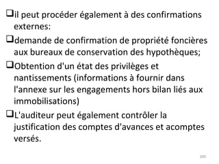 il peut procéder également à des confirmations
externes:
demande de confirmation de propriété foncières
aux bureaux de conservation des hypothèques;
Obtention d'un état des privilèges et
nantissements (informations à fournir dans
l'annexe sur les engagements hors bilan liés aux
immobilisations)
L'auditeur peut également contrôler la
justification des comptes d'avances et acomptes
versés.
200
 