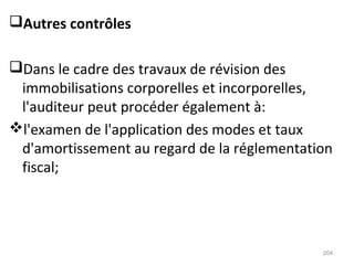 Autres contrôles
Dans le cadre des travaux de révision des
immobilisations corporelles et incorporelles,
l'auditeur peut procéder également à:
l'examen de l'application des modes et taux
d'amortissement au regard de la réglementation
fiscal;
204
 