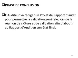 PHASE DE CONCLUSION
L’Auditeur va rédiger un Projet de Rapport d’audit
pour permettre la validation générale, lors de la
réunion de clôture et de validation afin d’aboutir
au Rapport d’Audit en son état final.
207
 