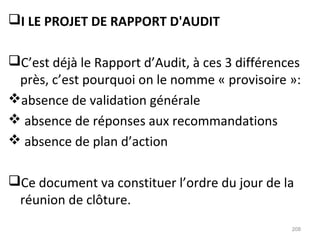 I LE PROJET DE RAPPORT D'AUDIT
C’est déjà le Rapport d’Audit, à ces 3 différences
près, c’est pourquoi on le nomme « provisoire »:
absence de validation générale
 absence de réponses aux recommandations
 absence de plan d’action
Ce document va constituer l’ordre du jour de la
réunion de clôture.
208
 