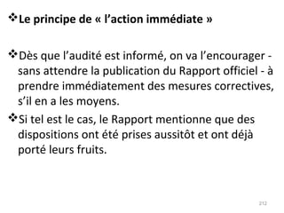 Le principe de « l’action immédiate »
Dès que l’audité est informé, on va l’encourager -
sans attendre la publication du Rapport officiel - à
prendre immédiatement des mesures correctives,
s’il en a les moyens.
Si tel est le cas, le Rapport mentionne que des
dispositions ont été prises aussitôt et ont déjà
porté leurs fruits.
212
 