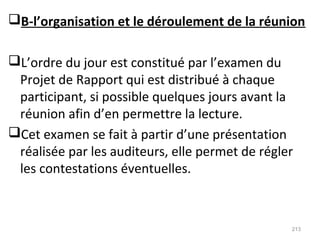B-l’organisation et le déroulement de la réunion
L’ordre du jour est constitué par l’examen du
Projet de Rapport qui est distribué à chaque
participant, si possible quelques jours avant la
réunion afin d’en permettre la lecture.
Cet examen se fait à partir d’une présentation
réalisée par les auditeurs, elle permet de régler
les contestations éventuelles.
213
 