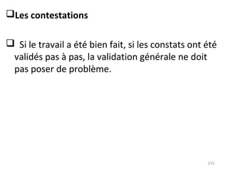 Les contestations
 Si le travail a été bien fait, si les constats ont été
validés pas à pas, la validation générale ne doit
pas poser de problème.
215
 