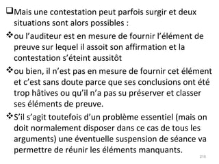 Mais une contestation peut parfois surgir et deux
situations sont alors possibles :
ou l’auditeur est en mesure de fournir l’élément de
preuve sur lequel il assoit son affirmation et la
contestation s’éteint aussitôt
ou bien, il n’est pas en mesure de fournir cet élément
et c’est sans doute parce que ses conclusions ont été
trop hâtives ou qu’il n’a pas su préserver et classer
ses éléments de preuve.
S’il s’agit toutefois d’un problème essentiel (mais on
doit normalement disposer dans ce cas de tous les
arguments) une éventuelle suspension de séance va
permettre de réunir les éléments manquants.
216
 