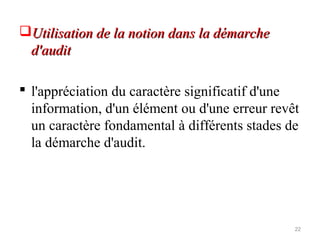 Utilisation de la notion dans la démarcheUtilisation de la notion dans la démarche
d'auditd'audit
 l'appréciation du caractère significatif d'une
information, d'un élément ou d'une erreur revêt
un caractère fondamental à différents stades de
la démarche d'audit.
22
 